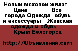 Новый меховой жилет › Цена ­ 14 000 - Все города Одежда, обувь и аксессуары » Женская одежда и обувь   . Крым,Белогорск